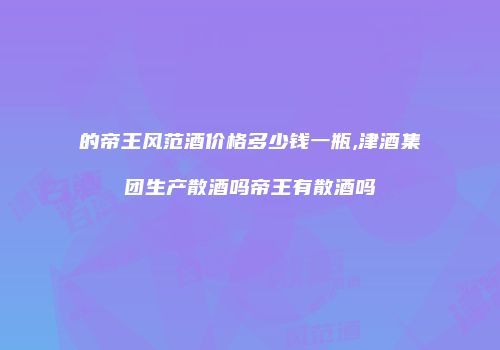 的帝王风范酒价格多少钱一瓶,津酒集团生产散酒吗帝王有散酒吗