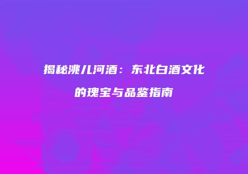 揭秘洮儿河酒：东北白酒文化的瑰宝与品鉴指南