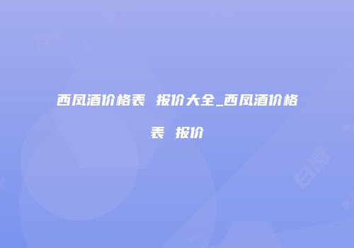 西凤酒价格表 报价大全_西凤酒价格表 报价