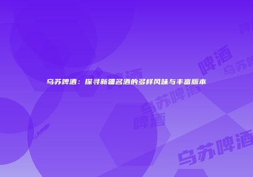乌苏啤酒：探寻新疆名酒的多样风味与丰富版本