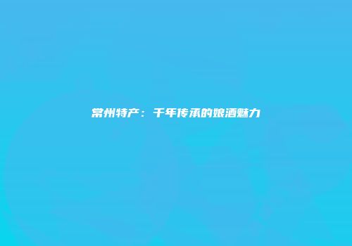 常州特产：千年传承的娘酒魅力