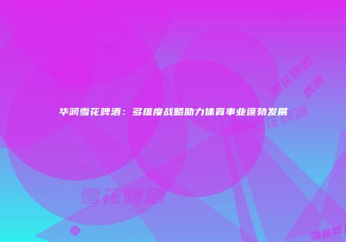 华润雪花啤酒：多维度战略助力体育事业蓬勃发展