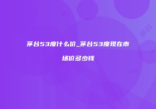 茅台53度什么价_茅台53度现在市场价多少钱