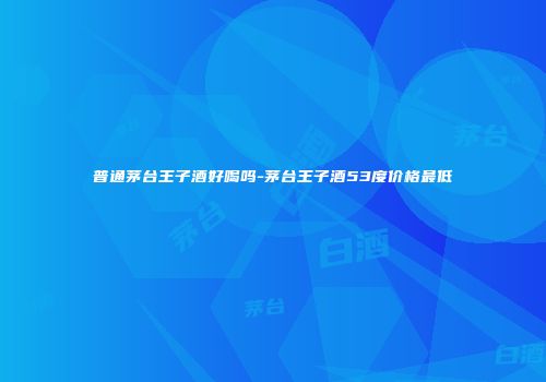 普通茅台王子酒好喝吗-茅台王子酒53度价格最低
