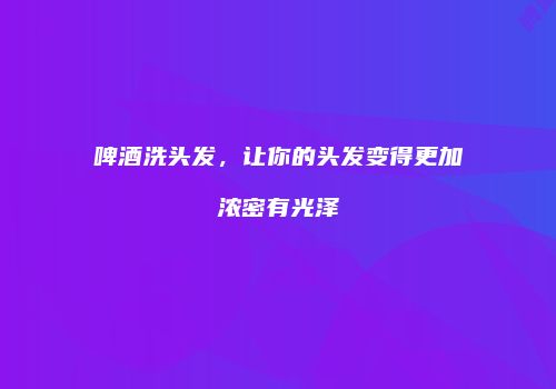 啤酒洗头发，让你的头发变得更加浓密有光泽