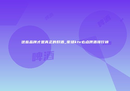 这些品牌才是真正的好酒_夜场ktv必点啤酒排行榜