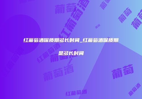 红葡萄洒保质期多长时间_红葡萄酒保质期是多长时间