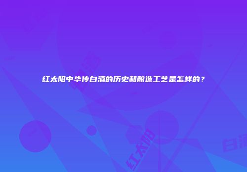 红太阳中华传白酒的历史和酿造工艺是怎样的？