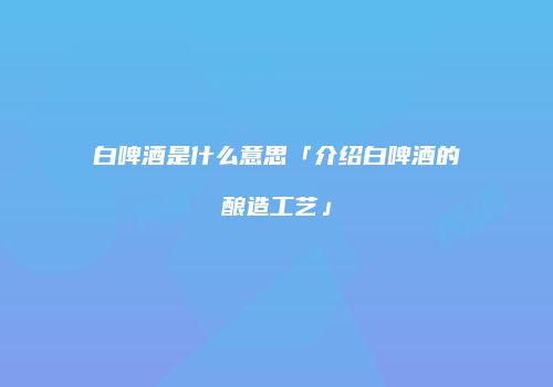 白啤酒是什么意思「介绍白啤酒的酿造工艺」