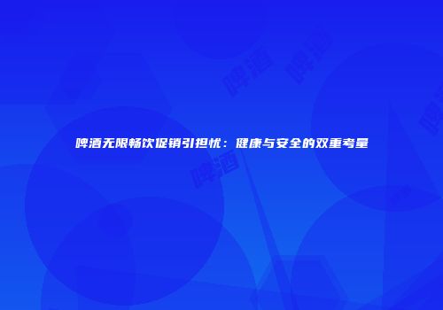 啤酒无限畅饮促销引担忧：健康与安全的双重考量