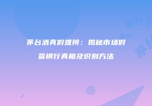 茅台酒真假难辨：揭秘市场假货横行真相及识别方法