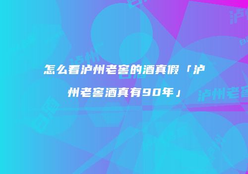 怎么看泸州老窖的酒真假「泸州老窖酒真有90年」
