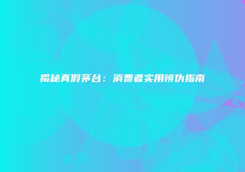 揭秘真假茅台：消费者实用辨伪指南