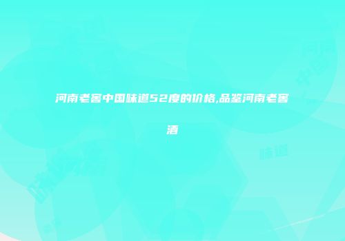 河南老窖中国味道52度的价格,品鉴河南老窖酒