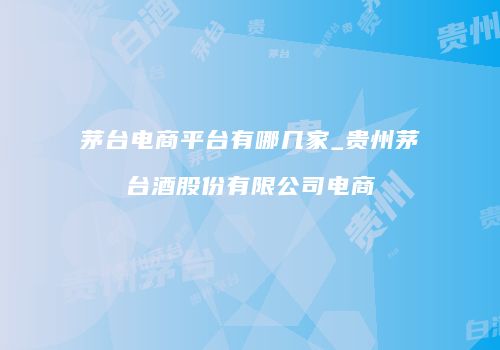 茅台电商平台有哪几家_贵州茅台酒股份有限公司电商