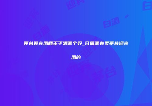 茅台迎宾酒和王子酒哪个好_日照哪有卖茅台迎宾酒的