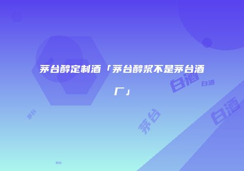 茅台醇定制酒「茅台醇浆不是茅台酒厂」