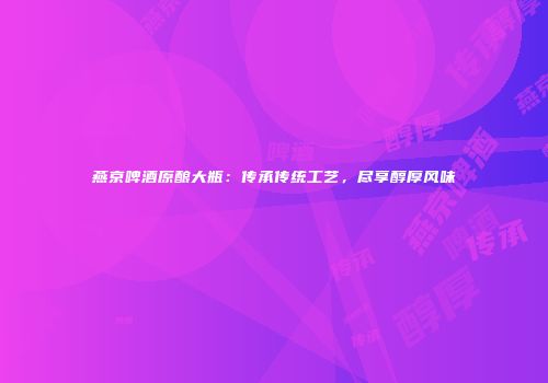 燕京啤酒原酿大瓶：传承传统工艺，尽享醇厚风味