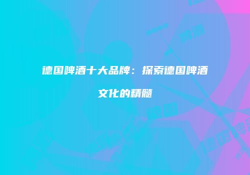 德国啤酒十大品牌：探索德国啤酒文化的精髓