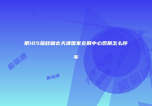 第105届秋糖去天津国家会展中心观展怎么停车