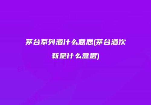 茅台系列酒什么意思(茅台酒次新是什么意思)
