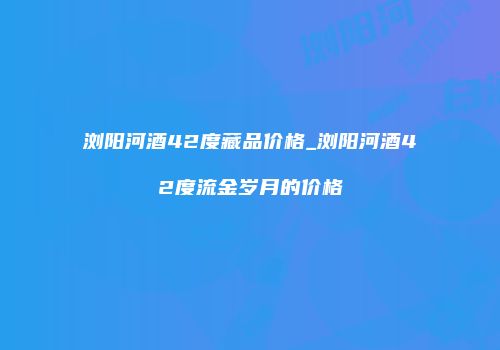 浏阳河酒42度藏品价格_浏阳河酒42度流金岁月的价格