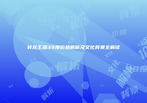 转龙王酒39度价格解析及文化背景全解读
