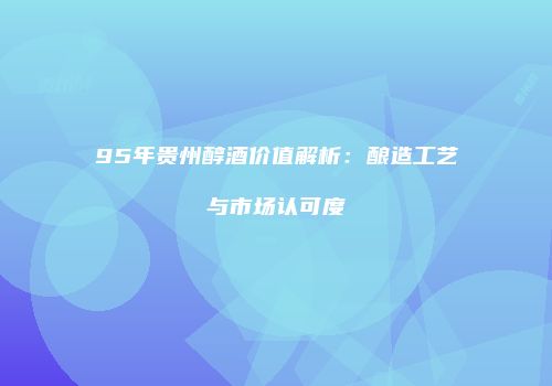 95年贵州醇酒价值解析：酿造工艺与市场认可度