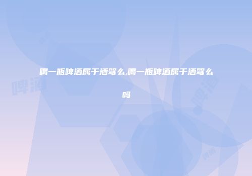 喝一瓶啤酒属于酒驾么,喝一瓶啤酒属于酒驾么吗