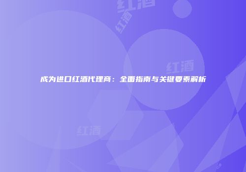 成为进口红酒代理商：全面指南与关键要素解析