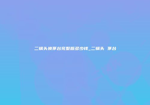 二锅头换茅台完整版多少钱_二锅头 茅台