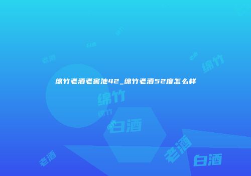 绵竹老酒老窖池42_绵竹老酒52度怎么样