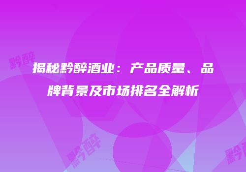 揭秘黔醉酒业：产品质量、品牌背景及市场排名全解析