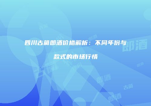 四川古蔺郎酒价格解析：不同年份与款式的市场行情