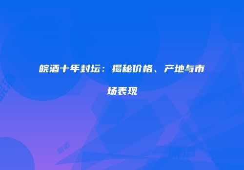 皖酒十年封坛：揭秘价格、产地与市场表现