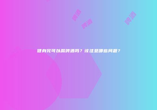 健身完可以喝啤酒吗？该注意哪些问题？
