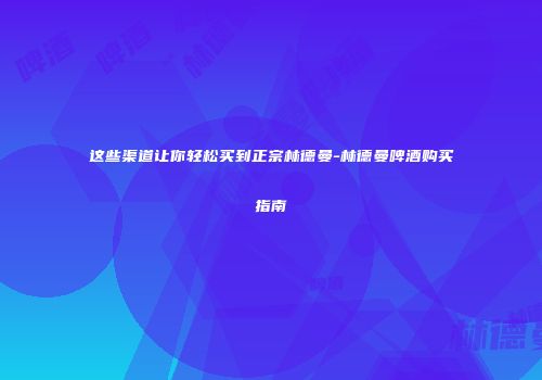 这些渠道让你轻松买到正宗林德曼-林德曼啤酒购买指南