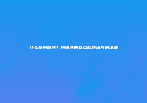 什么是白啤酒？白啤酒的特点和酿造方法详解