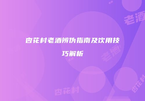 杏花村老酒辨伪指南及饮用技巧解析