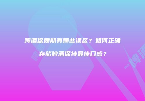 啤酒保质期有哪些误区？如何正确存储啤酒保持最佳口感？