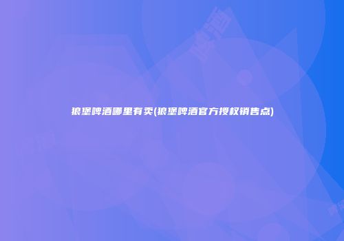 狼堡啤酒哪里有卖(狼堡啤酒官方授权销售点)