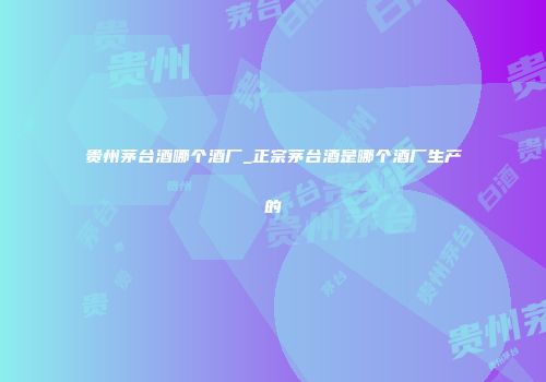 贵州茅台酒哪个酒厂_正宗茅台酒是哪个酒厂生产的