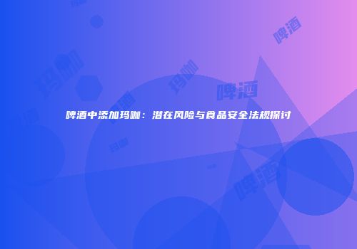 啤酒中添加玛咖：潜在风险与食品安全法规探讨