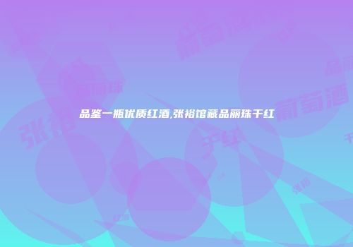 品鉴一瓶优质红酒,张裕馆藏品丽珠干红