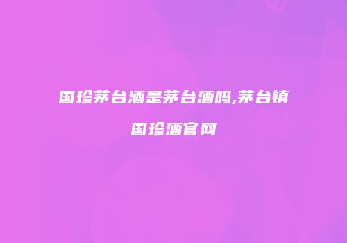 国珍茅台酒是茅台酒吗,茅台镇国珍酒官网