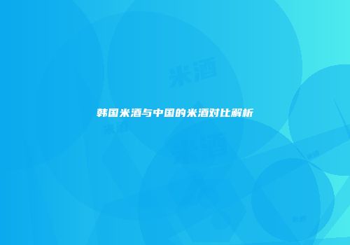 韩国米酒与中国的米酒对比解析