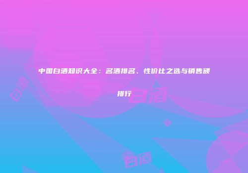 中国白酒知识大全：名酒排名、性价比之选与销售额排行