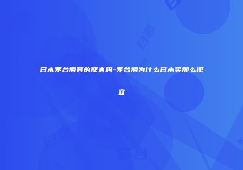 日本茅台酒真的便宜吗-茅台酒为什么日本卖那么便宜
