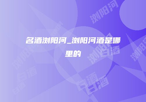 名酒浏阳河_浏阳河酒是哪里的