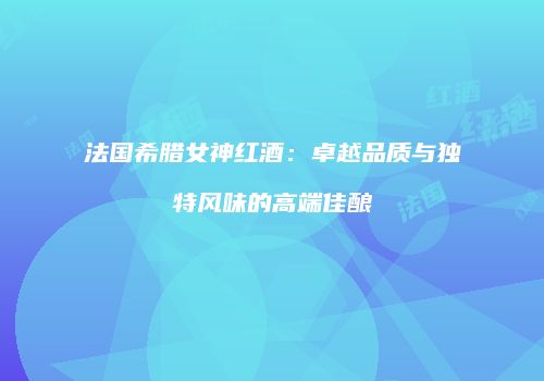 法国希腊女神红酒：卓越品质与独特风味的高端佳酿